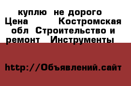 куплю  не дорого › Цена ­ 500 - Костромская обл. Строительство и ремонт » Инструменты   